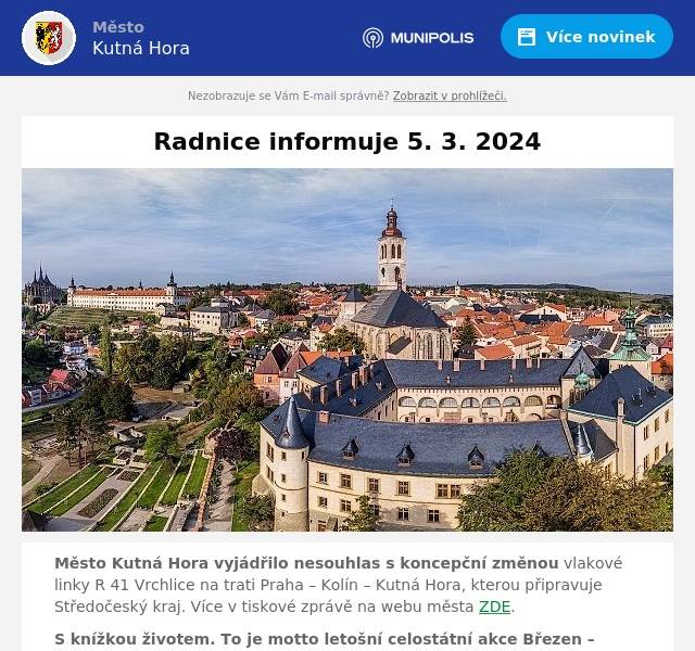 Město Kutná Hora vyjádřilo nesouhlas s koncepční změnou vlakové linky R 41 Vrchlice na trati Praha – Kolín – Kutná Hora, kterou připravuje Středočeský kraj. Více v tiskové zprávě na webu města ZDE.
S knížkou životem. To je motto letošní celostátní akce Březen – měsíc čtenářů. Kutnohorská knihovna nabízí návštěvníkům pestrou nabídku služeb celoročně, nejinak tomu je i při příležitosti tradiční oslavy svátku čtenářů. Více v rozhovoru s ředitelkou knihovny Gabrielou Jarkulišovou na webu Kutnohorských listů ZDE.
Průřez dosavadní tvorbou světově proslulého umělce Jana Švankmajera a jeho manželky Evy představuje výstava DISEGNO INTERNO, která byla zahájena v sobotu 2. března v GASK. Výstavu pořádanou k 90. narozeninám Jana Švankmajera doprovází bohatý program. Více na webu Kutnohorských listů ZDE.
KAF v Kutné Hoře při příležitosti pátého výročí od znovuotevření uvedlo oceněné amatérské filmy ze světové přehlídky UNICA 2023. Více na webu Kutnohorských listů ZDE.
Výstavu ilustrací žáků výtvarného oboru ZUŠ Kutná Hora k připravované knížce regionálních pohádek je možné zhlédnout v 1. patře ZUŠ v Lierově ulici. Více na webu Kutnohorských listů ZDE.
Série koncertů pořádaných Průvodcovskou službou poslední středu v měsíci v kapli ve Vlašském dvoře pokračovala 28. února vystoupením Jakuba Moulise. Již 27. března se v kapli sv. Václava a Ladislava představí sourozenci Grenárovi. Více na webu Kutnohorských listů ZDE.
Město Kutná Hora zve veřejnost na společné připomenutí narození T. G. Masaryka u jeho sochy před Vlašským dvorem 7. března od 15 hodin. Více na webu města ZDE.
Vassar College Choir z New Yorku se představí v chrámu sv. Barbory s koncertem „Od Mendelssohna až k americkým spirituálům. Koncert se uskuteční v pátek 8. března od 19 hodin a jeho výtěžek podpoří projekt Noclehárna pro ženy Oblastní charity Kutná Hora. Vstupné dobrovolné. Více na webu Kutnohorských listů ZDE.
Za redakci KHL M. Pravdová