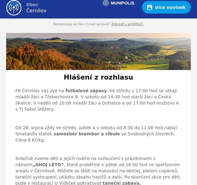FK Černilov vás zve na fotbalové zápasy. Ve středu v 17:00 hod se utkají mladší žáci a Třebechovice B. V sobotu od 14:30 hod starší žáci a Česká Skalice. V neděli od 10:00 mladší žáci a Dohalice a od 17:00 hod mužstvo A s TJ Sokol Stěžery.

Od 28. srpna vždy ve středu, pátek a v sobotu od 8:30 do 11:00 hod nabízí Smetanův statek samosběr brambor a cibule ve Svobodných Dvorech. Cena 8 Kč/kg.

Srdečně zveme děti a jejich rodiče na rozloučení s prázdninami s názvem„AHOJ LÉTO“, které proběhne v pátek od 16:00 hod ve sportovním areálu v Černilově. Můžete se těšit na malování na obličej, pletení copánků, taneční vystoupení, ukázku zásahu hasičů a další. Po skončení akce pro děti, bude v restauraci U Vidliček pokračovat taneční zábava. Vstupné je dobrovolné.

V sobotu proběhne venkovní promítání filmu „Gump. Jsme dvojka“. Promítání začne ve 20:30 hod ve sportovním areálu v Černilově. Vstupné činí 50 Kč.
