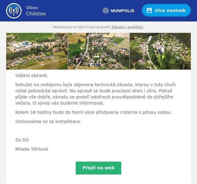 Vážení občané,
bohužel na vodojemu byla objevena technická závada, kterou v tuto chvíli nelze jednoduše opravit. Na opravě se bude pracovat dnes i zítra. Pokud půjde vše dobře, závadu se podaří odstranit pravděpodobně do zítřejšího večera. O vývoji vás budeme informovat.
Kolem 18 hodiny bude do horní ulice přistavena cisterna s pitnou vodou.
Omlouváme se za komplikace.

Za OÚ
Milada Těhlová