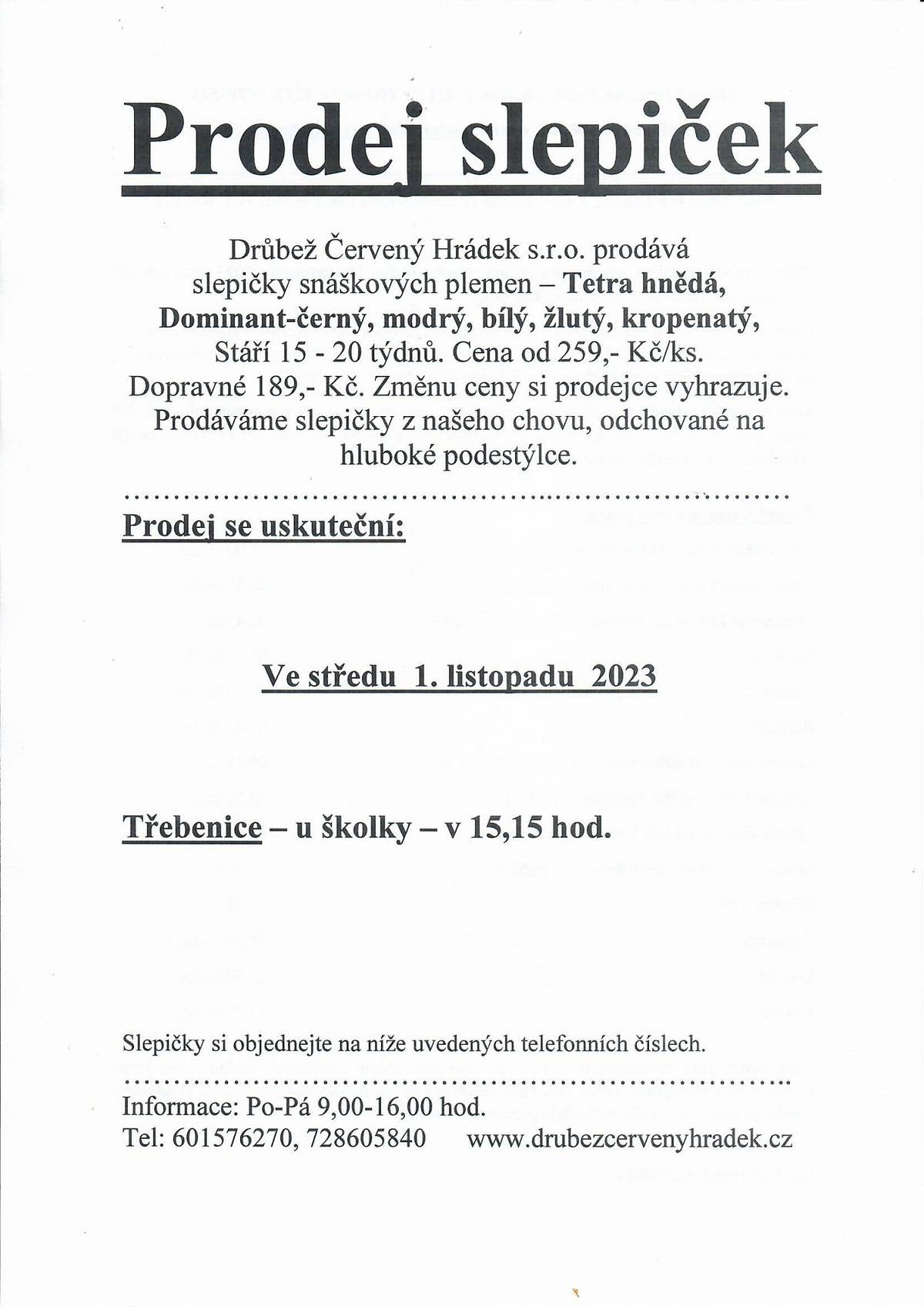Prodej slepiček Drůbež Červený Hrádek s.r.o. prodává slepičky snáškových plemen – Tetra hnědá, Dominant-černý, modrý, bílý, žlutý, kropenatý, Stáří 15 - 20 týdnů. Cena od 259,- Kč/ks. Dopravné 189,- Kč.  Prodej se uskuteční: Ve středu 1. listopadu 2023 Třebenice – u školky – v 15,15 hod. Slepičky si objednejte na níže uvedených telefonních číslech.  Informace: Po-Pá 9,00-16,00 hod. Tel: 601576270, 728605840