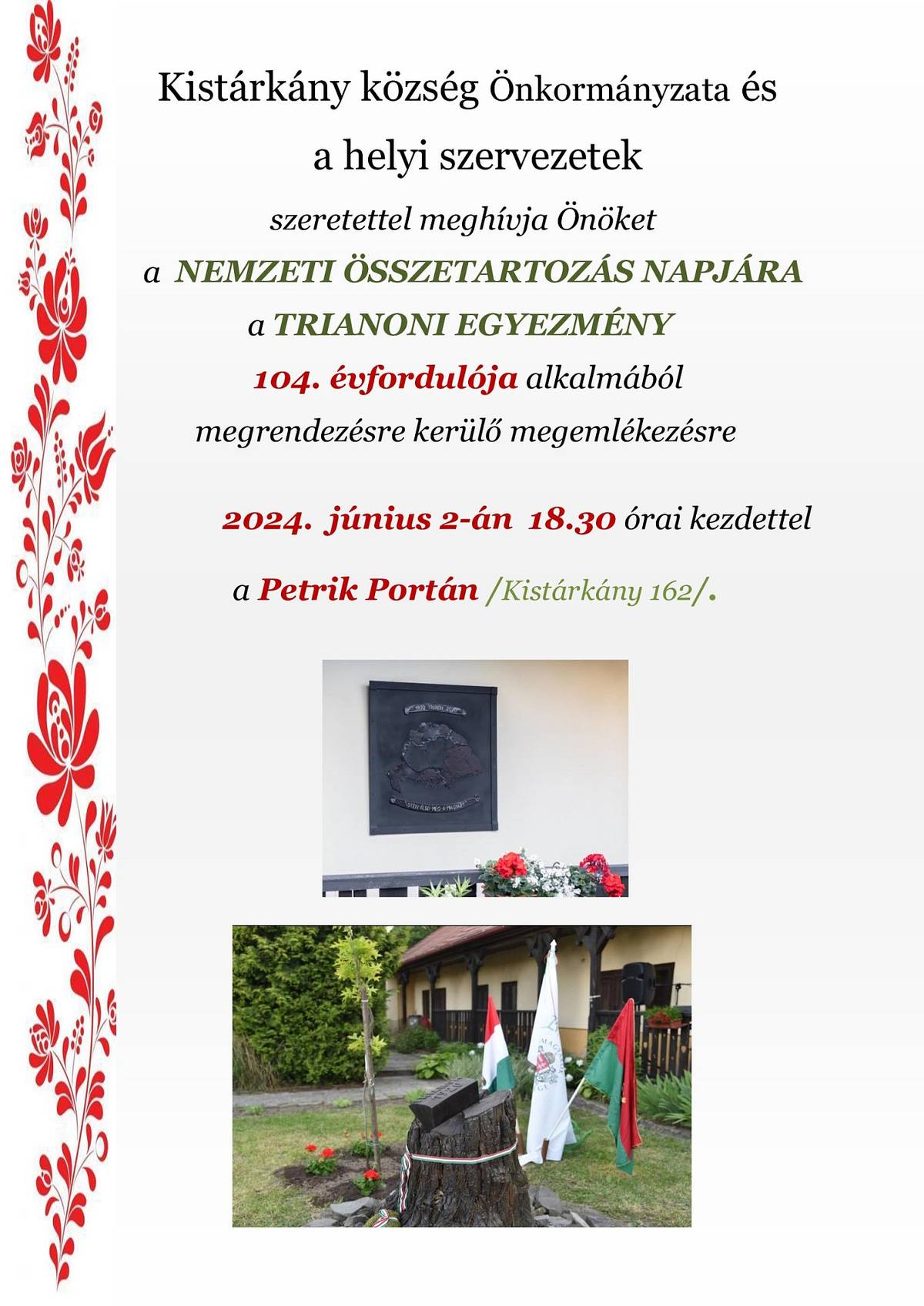 Kistárkány község Önkormányzata és a helyi szervezetek  szeretettel meghívják  Önöket a  NEMZETI ÖSSZETARTOZÁS NAPJÁRA a TRIANONI EGYEZMÉNY 104. évfordulója alkalmából megrendezésre kerülő megemlékezésre,  2024. június 2-án  18.30 órai kezdettel a Petrik Portán /Kistárkány 162/.