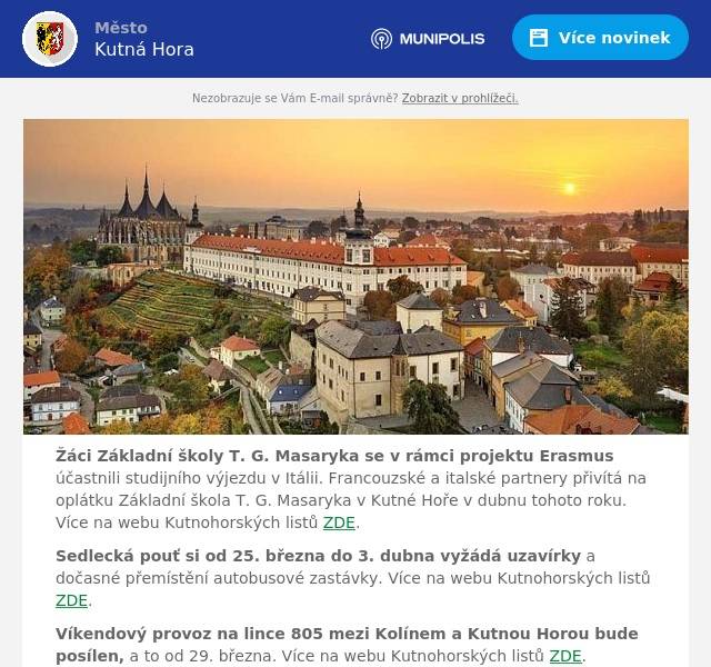 Žáci Základní školy T. G. Masaryka se v rámci projektu Erasmus účastnili studijního výjezdu v Itálii. Francouzské a italské partnery přivítá na oplátku Základní škola T. G. Masaryka v Kutné Hoře v dubnu tohoto roku. Více na webu Kutnohorských listů ZDE.
Sedlecká pouť si od 25. března do 3. dubna vyžádá uzavírky a dočasné přemístění autobusové zastávky. Více na webu Kutnohorských listů ZDE.
Víkendový provoz na lince 805 mezi Kolínem a Kutnou Horou bude posílen, a to od 29. března. Více na webu Kutnohorských listů ZDE.
Vedoucí správy hřbitova vyzývá občany, aby z důvodu bezpečnosti při provádění údržbových prací, pohybu mezi hroby, vzhledu a pořádku na hřbitovech nejpozději do 31.3.2024 odstranili veškeré nádoby, nářadí a jiné předměty, které umístili u hrobů mimo plochu pronajatého hrobového místa. Více na webu Kutnohorských listů ZDE.
Výstava KRAJINOU. Návod na dokonalý deník bude ve čtvrtek 28.3. otevřena v 17 hodin vernisáží ve Spolkovém domě. Výstavu bude možné zhlédnout do 30.4. Součástí výstavy bude doprovodný program – fotografická vycházka v neděli 14.4. Více na webu Kutnohorských listů ZDE.
Veřejné zasedání zastupitelstva města v mimořádném termínu se uskuteční v úterý 2.4. od 17 hodin v Rytířském sále Vlašského dvora. Zasedání bude možné sledovat on-line přes odkaz uvedený na www.kutnahora.cz.