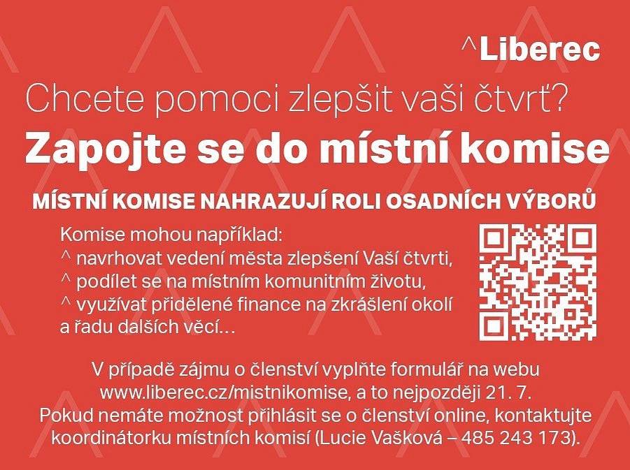 Místní komise jsou poradní orgány rady města pro rozvoj částí Liberce, které nyní nahrazují dřívější roli osadních výborů.
Komise mohou například navrhovat vedení města zlepšení Vaší čtvrti, podílet se na místním komunitním životě, využívat přidělené finance na zkrášlení okolí a řadu dalších věcí.

Forma komisí dává oproti dosavadním výborům možnost seznámit se s materiály vedení města dříve. Členy se navíc mohou stát třeba i cizinci s trvalým bydlištěm.
Komise budou například sestavovat seznamy investičních priorit nebo se budou seznamovat s rozpočtem města.
Důležitou novinkou je vznik Fondu místních komisí, jehož využití budou moci komise navrhovat. Právě místní se tak budou moci rozhodnout, zda chtějí nové kontejnerové stání, lavičku nebo spíše skluzavku na hřišti. Peníze na to budou mít předem vyhrazené.
Oproti výborům budou mít komise nastavená přesná pravidla pro svoji činnost. Nově budou například zveřejňovat pozvánky na svá setkání, o žádné tak nepřijdou i obyvatelé čtvrti, kteří nejsou členy místní komise, ale chtějí i tak přinášet vlastní podněty.

Zásady Rady města Liberec pro činnost místních komisí zde: Místní komise - Statutární město Liberec
Formulář pro zájemce o členství v místních komisích - Statutární město Liberec