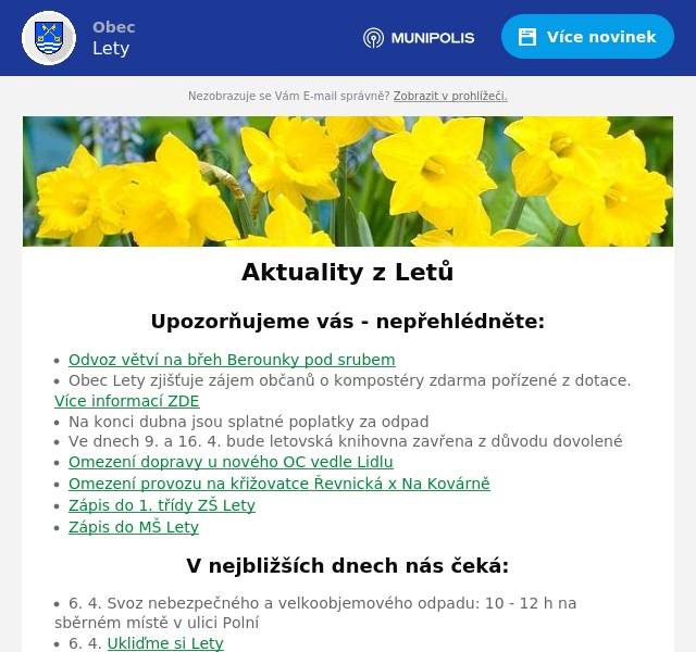 Upozorňujeme vás - nepřehlédněte:
Odvoz větví na břeh Berounky pod srubem Obec Lety zjišťuje zájem občanů o kompostéry zdarma pořízené z dotace. Více informací ZDE Na konci dubna jsou splatné poplatky za odpad Ve dnech 9. a 16. 4. bude letovská knihovna zavřena z důvodu dovolené Omezení dopravy u nového OC vedle Lidlu Omezení provozu na křižovatce Řevnická x Na Kovárně Zápis do 1. třídy ZŠ Lety Zápis do MŠ Lety
V nejbližších dnech nás čeká:
6. 4. Svoz nebezpečného a velkoobjemového odpadu: 10 - 12 h na sběrném místě v ulici Polní 6. 4. Ukliďme si Lety 6. 4. Očkování psů a koček 8. 4. Veřejné zasedání zastupitelstva obce 27. 4. Jarní garage sale 30. 4. Jak na chytrý telefon a tablet - pro nové zájemce 30. 4. Pálení čarodějnic a koncert After 40 u srubu
Úřední deska:
Oznámení veřejnou vyhláškou - Opatření obecné povahy č. 72/2024, stanovení přechodné úpravy provozu na pozemní komunikaci - prodloužení termínu Usnesení - dražební vyhláška Informace o dokumentaci vlivů záměru „II/116 Jinočany – Hlásná Třebaň, přeložka silnice“ na životní prostředí Pozvánka ke zkouškám znalosti hub
Informace z obce
Probíhající projekty Zápisy ze zastupitelstva obce