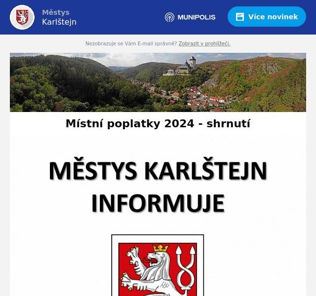 Vážení spoluobčané,
jelikož se blíží splatnost místních poplatků za odpady a psy, posíláme Vám shrnutí této problematiky.
Místní poplatek za komunální odpad se platí vždy pro období́ od 1. ledna do 31. prosince - pro rok 2024 byl poplatek navýšen na 750 Kč/občan. (více informací včetně přehledné tabulky obsahující přesné výpočty poplatku podle počtu osob s trvalým pobytem naleznete ZDE
Poplatek platí osoba s trvalým pobytem v obci Karlštejn nebo majitel stavby, kde není přihlášena k trvalému pobytu žádná osoba.
Poplatek se platí na učet obce číslo 363766339/0800.
DOPORUČUJEME PLATBU PROSTŘEDNICTVÍM PLATEBNÍHO PORTÁLU STŘEDOČESKÉHO KRAJE. PLATBU MŮŽETE PROVÉST ONLINE ZDE.
Pokud platíte místní poplatek převodním příkazem, uveďte jako variabilní symbol své číslo popisné.
Splatnost poplatků za odpad a za psy je 31. března 2024.
Oba poplatky lze zaplatit současně.
Poplatníci, kteří uhradí poplatek převodním příkazem či skrze platební portál, obdrží nálepku do poštovní schránky. Poplatníci, kteří uhradí poplatek v hotovosti, obdrží nálepku při zaplacení na úřadě městyse.
Do konce splatnosti poplatku jsou vyváženy popelnice označené nálepkou z předešlého roku.
Od 1. dubna 2024 je nutné označit popelnici novou nálepkou pro aktuální rok.
Děkujeme za spolupráci
městys Karlštejn