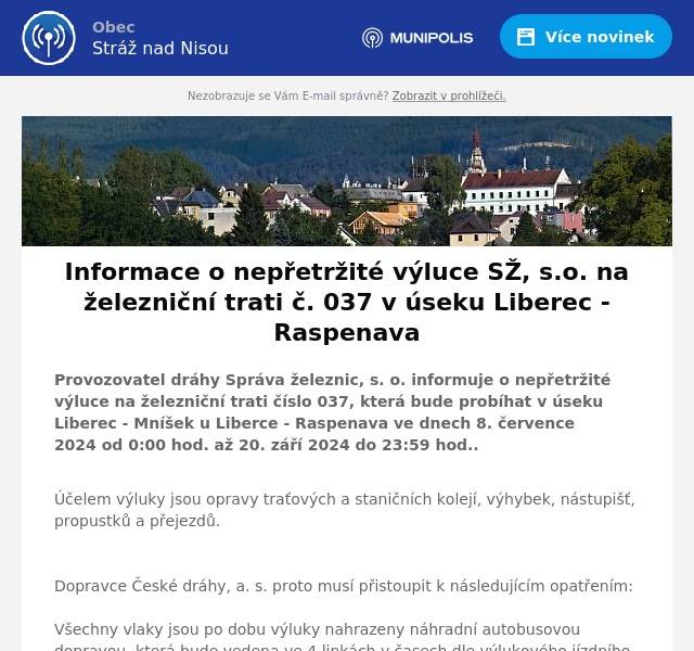 Provozovatel dráhy Správa železnic, s. o. informuje o nepřetržité výluce na železniční trati číslo 037, která bude probíhat v úseku Liberec - Mníšek u Liberce - Raspenava ve dnech 8. července 2024 od 0:00 hod. až 20. září 2024 do 23:59 hod..
Účelem výluky jsou opravy traťových a staničních kolejí, výhybek, nástupišť, propustků a přejezdů.   Dopravce České dráhy, a. s. proto musí přistoupit k následujícím opatřením:  Všechny vlaky jsou po dobu výluky nahrazeny náhradní autobusovou dopravou, která bude vedena ve 4 linkách v časech dle výlukového jízdního řádu:
A - v úseku Liberec - Raspenava - Bílý Potok pod Smrkem a zpět (linka prodloužena až do obce na autobusovou zastávku "U Krakonoše") příp. Liberec - Frýdlant v Čechách - Raspenava a zpět; B - v úseku Liberec - Mníšek u Liberce - Frýdlant v Čechách - Černousy zpět (v úseku Mníšek u Liberce - Frýdlant v Čechách a zpět jede mimo Raspenavu); C - v úseku Liberec - Mníšek u Liberce - Frýdlant v Čechách - Jindřichovice pod Smrkem zpět (v úseku Mníšek u Liberce - Frýdlant v Čechách a zpět jede mimo Raspenavu); D - v úseku Raspenava - Frýdlant v Čechách a zpět.
Ve výlukovém jízdním řádu došlo proti výlukám v předchozích letech k některým změnám v umístění zastávek náhradní dopravy např. Stráž nad Nisou, Mníšek u Liberce (různé umístění ve směru do Raspenavy a Frýdlantu, autobusy také nebudou zajíždět k železniční stanici), Hejnice, Bílý Potok pod Smrkem, navíc z důvodu omezení linkové dopravy silniční uzavírkou jsou přidány nové zastávky "Oldřichov v Hájích, ekocentrum", "Oldřichov v Hájích, hřiště", "Oldřichov v Hájích, hostinec", "Raspenava, Liberecká", "Raspenava, lékárna", "Bílý Potok, škola", "Bílý Potok, u Krakonoše" a také "Frýdlant, aut. nádr. 1", "Nové Město pod Smrkem, nám.".
Výlukové jízdní řády naleznete v příloze.
UpozorněníPo dobu výluky nebude v úseku s náhradní autobusovou dopravou garantována služba uvedená v jízdním řádu u jednotlivých vlaků - tzn. "Přeprava spoluzavazadel". Přeprava kočárků bude možná pouze do vyčerpání kapacity autobusu náhradní dopravy.
Za komplikace způsobené výlukou se omlouváme.