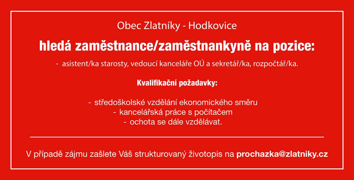 a pozice: asistent/ka starosty, vedoucí kanceláře OÚ a sekretář/ka, rozpočtář/ka. 
Kvalifikační požadavky: středoškolské vzdělání ekonomického směru kancelářská práce s počítačem ochota se dále vzdělávat.
 V případě zájmu zašlete Váš strukturovaný životopis na prochazka@zlatniky.cz