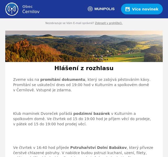 Zveme vás na promítání dokumentu, který se zabývá pěstováním kávy. Promítání se uskuteční dnes od 19:00 hod v Kulturním a spolkovém domě v Černilově. Vstupné je zdarma.


Klub maminek Dvoreček pořádá podzimní bazárek v Kulturním a spolkovém domě. Ve čtvrtek od 15 do 19:00 hod je příjem věcí do prodeje, v pátek od 15 do 19:00 hod prodej věcí.


Ve čtvrtek v 16:40 hod přijede Pstruhařství Dolní Babákov, který přiveze čerstvé chlazené pstruhy. V nabídce budou pstruzi kuchaní, uzení, filety, saláty a další rybí výrobky. Prodej se uskuteční u obchodu Hruška.

TJ Sokol Černilov pořádá podzimní brigádu na sokolské chatě, v sobotu v 8:00 hodin. Přijeďte přiložit ruku k dílu a strávit den ve skvělé společnosti ostatních nadšenců.

FK Černilov zve na fotbalové zápasy. V sobotu se ve 13:30 hod utkají starší žáci a Dobruška/Opočno, v 16:00 hod mužstvo A a SK Bystřian Kunčice. V neděli v 10:00 hod mladší žáci a FC HK Dívky.

Oznamujeme občanům, že v tomto měsíci končí služba mobilního rozhlasu. V případě, že chcete nadále získávat informace z hlášení na e-mail, můžete se registrovat k odběru novinek na webu obce.