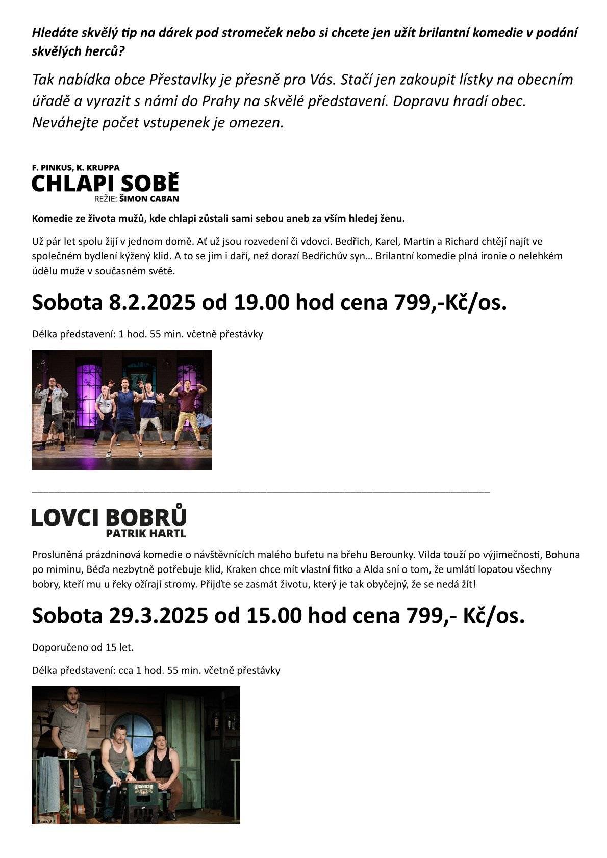 Vážení spoluobčané podařilo se mi získat lístky na dvě představení do Prahy do divadla Studio Dva. Informace jsou v příloze letáku a budete je mít i ve svých schránkách. Autobus na tato představení hradí obec, vy si kupujete pouze vstupenky. Cena jedné je 799,- Kč a budou k vyzvednutí na obecním úřadě. Pokud tedy chcete někomu věnovat pěkný vánoční dárek nebo si udělat radost neváhejte, vstupenek je omezené množství. Objednávku vstupenek ideálně na email starosta.prestavlky@email.cz , v úřední hodiny na obecním úřadě nebo SMS na tel. 604477752. pěkný den starostka obce