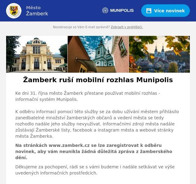 Ke dni 31. října město Žamberk přestane používat mobilní rozhlas - informační systém Munipolis. K odběru informací pomocí této služby se za dobu užívání městem přihlásilo zanedbatelné množství žamberských občanů a vedení města se tedy rozhodlo nadále jeho služby nevyužívat. Informačními zdroji města nadále zůstávají Žamberské listy, facebook a instagram města a webové stránky města Žamberka. Na stránkách www.zamberk.cz se lze zaregistrovat k odběru novinek, aby vám neunikla žádná důležitá zpráva z žamberského dění. Děkujeme za pochopení, rádi se s vámi budeme i nadále setkávat ve výše uvedených informačních prostředcích.