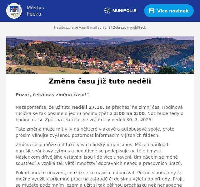 Pozor, čeká nás změna času!🕰️ Nezapomeňte, že už tuto neděli 27.10. se přechází na zimní čas. Hodinová ručička se tak posune o jednu hodinu zpět z 3:00 na 2:00. Noc bude tedy o hodinu delší. Zpět na letní čas se vrátíme v neděli 30. 3. 2025. Tato změna může mít vliv na některé vlakové a autobusové spoje, proto prosím věnujte zvýšenou pozornost informacím v jízdních řádech. Změna času může mít také vliv na lidský organismus. Může například narušit spánkový rytmus a negativně se podepisuje na těle i mysli. Následkem dřívějšího vstávání jsou lidé více unavení, tím pádem se méně soustředí a vzniká tak větší množství dopravních nehod a pracovních úrazů. Pokud budete unavení, snažte se co nejvíce odpočívat. Pěkné slunné dny je možné využít k příjemné práci na zahradě či delšímu výletu do přírody. Projít se můžete podzimním lesem a užít si tak pěknou procházku než nenapadne první sníh. 