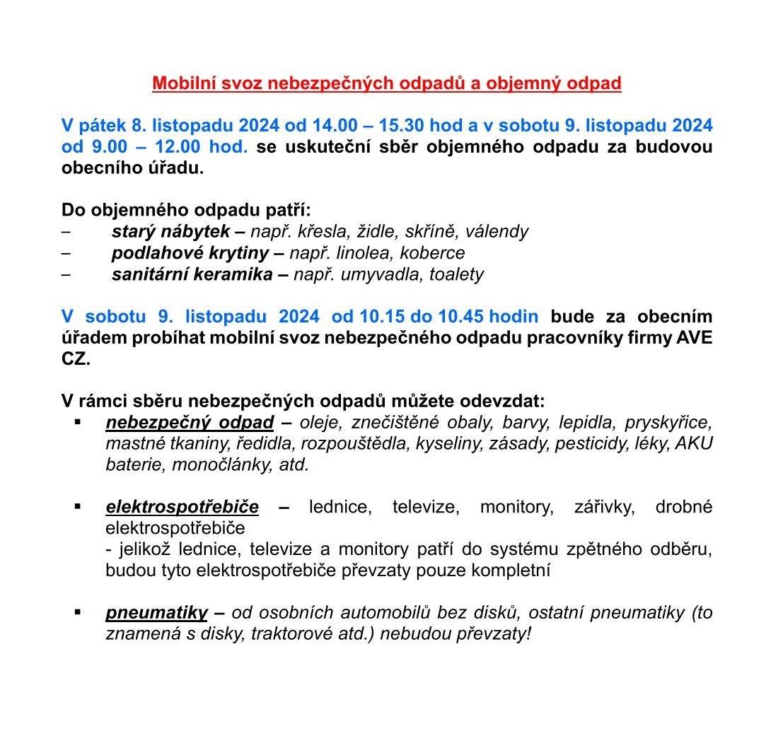 Mobilní svoz nebezpečných odpadů a objemný odpad V pátek 8. listopadu 2024 od 14.00 – 15.30 hod a v sobotu 9. listopadu 2024 od 9.00 – 12.00 hod. se uskuteční sběr objemného odpadu za budovou obecního úřadu. Do objemného odpadu patří: – starý nábytek – např. křesla, židle, skříně, válendy – podlahové krytiny – např. linolea, koberce – sanitární keramika – např. umyvadla, toalety V sobotu 9. listopadu 2024 od 10.15 do 10.45 hodin bude za obecním úřadem probíhat mobilní svoz nebezpečného odpadu pracovníky firmy AVE CZ. V rámci sběru nebezpečných odpadů můžete odevzdat: -   nebezpečný odpad – oleje, znečištěné obaly, barvy, lepidla, pryskyřice, mastné tkaniny, ředidla, rozpouštědla, kyseliny, zásady, pesticidy, léky, AKU baterie, monočlánky, atd. -   elektrospotřebiče – lednice, televize, monitory, zářivky, drobné elektrospotřebiče - jelikož lednice, televize a monitory patří do systému zpětného odběru, budou tyto elektrospotřebiče převzaty pouze kompletní -   pneumatiky – od osobních automobilů bez disků, ostatní pneumatiky (to znamená s disky, traktorové atd.) nebudou převzaty!