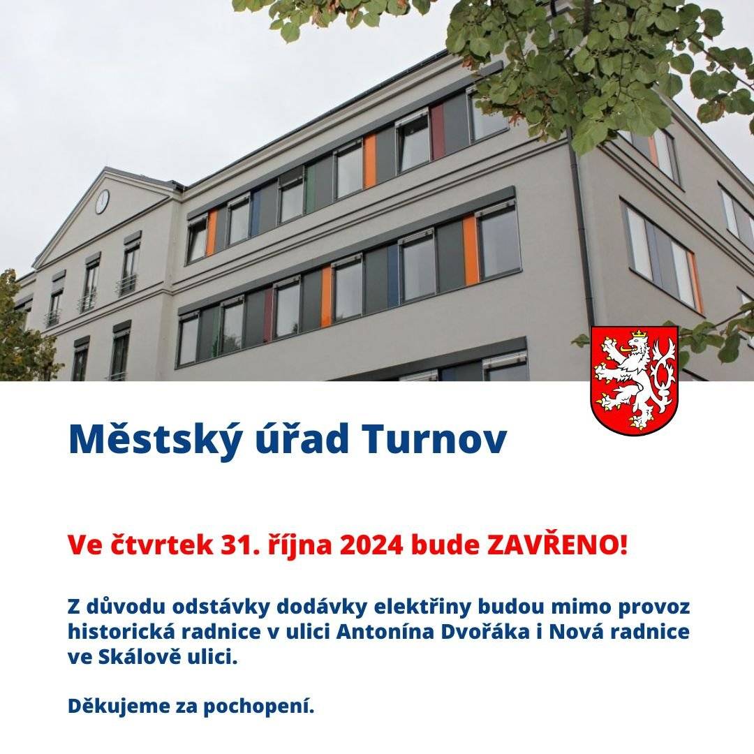 Vážení spoluobčané, upozorňujeme, že z důvodu celodenní odstávky dodávky elektřiny, bude ve čtvrtek 31. října 2024 pro veřejnost uzavřen Městský úřad Turnov, a to na v obou budovách, tedy historické radnici v ulici Antonína Dvořáka i na Nové radnici ve Skálově ulici.    Pokud jste v daném termínu objednaní na konkrétní čas, budete kontaktováni pracovníkem MěÚ Turnov.   Omlouváme se za případné komplikace a děkujeme za pochopení.