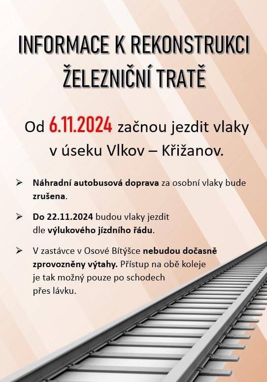 INFORMACE K REKONSTRUKCI ŽELEZNIČNÍ TRATĚ Od 06.11.2024 začnou jezdit vlaky v úseku Vlkov – Křižanov. - Náhradní autobusová doprava za osobní vlaky bude zrušena. - Do 22.11.2024 budou vlaky jezdit dle výlukového jízdního řádu. - V zastávce v Osové Bítýšce nebudou dočasně zprovozněny výtahy. Přístup na obě koleje je tak možný pouze po schodech přes lávku.