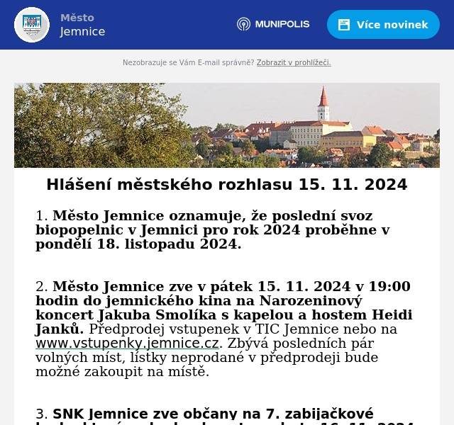 1. Město Jemnice oznamuje, že poslední svoz biopopelnic v Jemnici pro rok 2024 proběhne v pondělí 18. listopadu 2024.  2. Město Jemnice zve v pátek 15. 11. 2024 v 19:00 hodin do jemnického kina na Narozeninový koncert Jakuba Smolíka s kapelou a hostem Heidi Janků. Předprodej vstupenek v TIC Jemnice nebo na www.vstupenky.jemnice.cz. Zbývá posledních pár volných míst, lístky neprodané v předprodeji bude možné zakoupit na místě.  3. SNK Jemnice zve občany na 7. zabijačkové hody, které se budou konat v sobotu 16. 11. 2024 od 10:00 do 15:00 hodin na nádvoří zámku v Jemnici. Součástí bude i ukázka výroby jitrnic a tlačenky. Přijďte ochutnat výrobky z domácí zabijačky a poslechnout si živou hudbu.  4. Mateřské centrum Zámeček a MAS Jemnicko zvou na workshopy s Lucií Váchovou, cyklus inspirativního setkání a koučinku seberozvoje, který je určen pro všechny bez rozdílu. 2. Workshop proběhne 21. listopadu vždy od 17:30 do 19:30 v prostorách Mateřského centra Zámeček. Rezervace na tel. č.: 606 360 273.