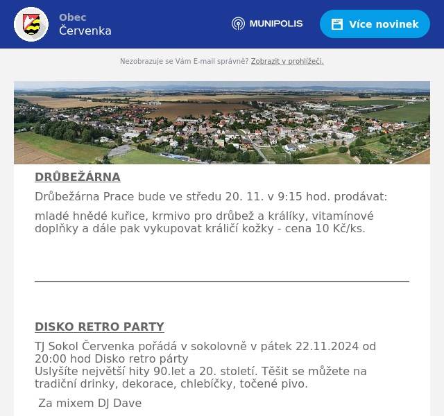 DRŮBEŽÁRNA Drůbežárna Prace bude ve středu 20. 11. v 9:15 hod. prodávat: mladé hnědé kuřice, krmivo pro drůbež a králíky, vitamínové doplňky a dále pak vykupovat králičí kožky - cena 10 Kč/ks.     DISKO RETRO PARTY TJ Sokol Červenka pořádá v sokolovně v pátek 22.11.2024 od 20:00 hod Disko retro pártyUslyšíte největší hity 90.let a 20. století. Těšit se můžete na tradiční drinky, dekorace, chlebíčky, točené pivo. Za mixem DJ Davevstupné 150Kčvstupné 100Kč - když přijdeš ve stylu 90.let    Vánoční prodejní výstava kroužku Mašlička Výstava se koná v pátek 29.11. v sokolovně v Července od 9.00 - 18.00 hod. Od 14.00 – 16.30 hod budou připraveny tvořivé dílny.  V sobotu 30.11. od 9.00 – 14.00 přijedou prodejci z okolí. V nabídce bude keramika, svíčky, mýdla, šperky, šité háčkované výrobky a další.  Přijďte načerpat vánoční náladu, obnovit vaše vánoční dekorace, nakoupit originální dárky či něco jen tak pro radost. 