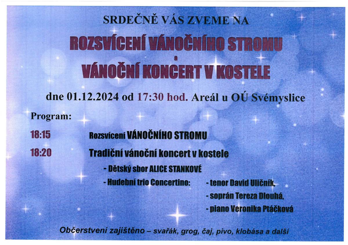 SRDEČNĚ VÁS ZVEME NA ROZSVÍCENÍ VÁNOČNÍHO STROMU a VÁNOČNÍ KONCERT V KOSTELE a to dne 01.12.2024 od 17:30 hod. Areál u OÚ Svémyslice   Program:   18:15 Rozsvícení vánočního stromu   18:20 Tradiční vánoční koncert v kostele   - Dětský sbor ALICE STANKOVÁ   - Hudební trio Concertino:   - tenor David Uličník  - soprán Tereza Dlouhá  - piano Veronika Ptáčková      Občerstvení zajištěno – svařák, grog, čaj, pivo, klobása a další