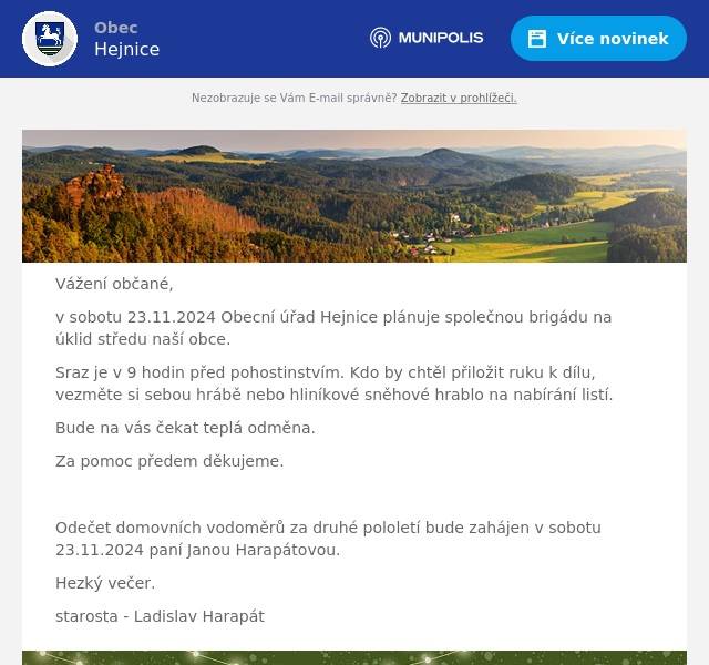 Vážení občané, v sobotu 23.11.2024 Obecní úřad Hejnice plánuje společnou brigádu na úklid středu naší obce. Sraz je v 9 hodin před pohostinstvím. Kdo by chtěl přiložit ruku k dílu, vezměte si sebou hrábě nebo hliníkové sněhové hrablo na nabírání listí. Bude na vás čekat teplá odměna. Za pomoc předem děkujeme.  Odečet domovních vodoměrů za druhé pololetí bude zahájen v sobotu 23.11.2024 paní Janou Harapátovou. Hezký večer. starosta - Ladislav Harapát