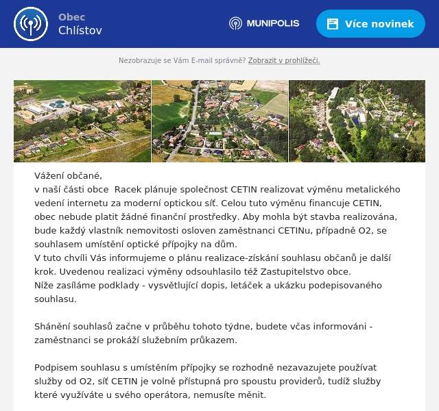 Vážení občané, v naší části obce  Racek plánuje společnost CETIN realizovat výměnu metalického vedení internetu za moderní optickou síť. Celou tuto výměnu financuje CETIN, obec nebude platit žádné finanční prostředky. Aby mohla být stavba realizována, bude každý vlastník nemovitosti osloven zaměstnanci CETINu, případně O2, se souhlasem umístění optické přípojky na dům. V tuto chvíli Vás informujeme o plánu realizace-získání souhlasu občanů je další krok. Uvedenou realizaci výměny odsouhlasilo též Zastupitelstvo obce. Níže zasíláme podklady - vysvětlující dopis, letáček a ukázku podepisovaného souhlasu.   Shánění souhlasů začne v průběhu tohoto týdne, budete včas informováni - zaměstnanci se prokáží služebním průkazem.  Podpisem souhlasu s umístěním přípojky se rozhodně nezavazujete používat služby od O2, síť CETIN je volně přístupná pro spoustu providerů, tudíž služby které využíváte u svého operátora, nemusíte měnit.  V případě dotazů se na nás můžete obrátit.  B.Rataj, starosta