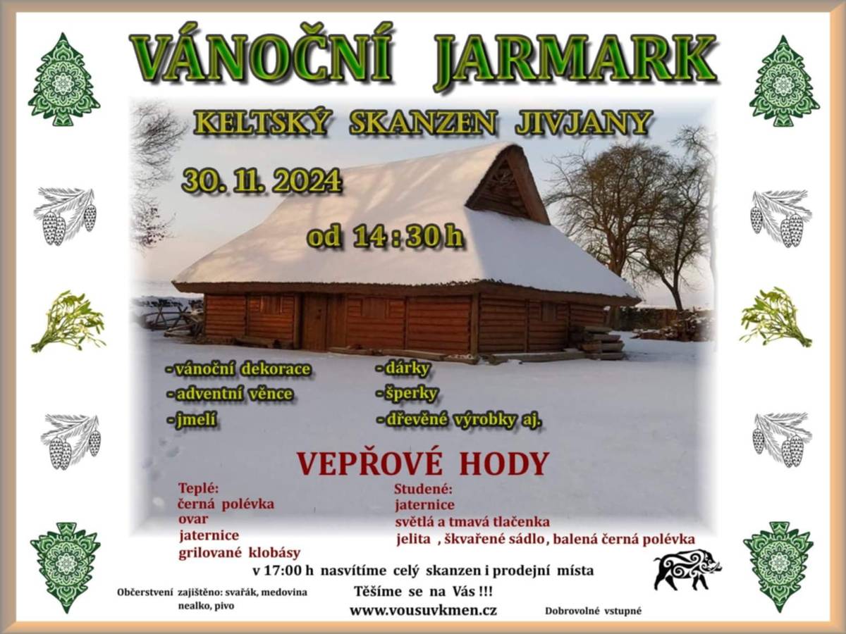 POZVÁNKA NA VÁNOČNÍ JARMARK V JIVJANECH V KELTSKÉM SKANZENU DNE                                 30.11.2024 OD 14:30 HOD PRODEJ - VÁNOČNÍ JMELÍ, VÁNOČNÍ DEKORACE, ADVENTNÍ VĚNCE, DÁRKY, ŠPERKY, DŘEVĚNÉ VÝROBKY AJ.                                        VEPŘOVÉ HODY TEPLÉ:                                                              STUDENÉ: ČERNÁ POLÉVKA                                            JATERNICE OVAR                                                                 SVĚTLÁ A TMAVÁ TLAČENKA JATERNICE                                                        JELITA, ŠKVAŘENÉ SÁDLO, GRILOVANÉ KLOBÁSY                                      BALENÁ ČERNÁ POLÉVKA          V 17:00 HOD NASVÍTÍME CELÝ SKANZEN I PRODEJNÍ MÍSTA!                                              TĚŠÍME SE NA VÁS OBČERSTVENÍ ZAJIŠTĚNO: SVAŘÁK, MEDOVINA, NEALKO, PIVO VSTUPNÉ DOBROVOLNÉ WWW.VOUSUVKMEN.CZ