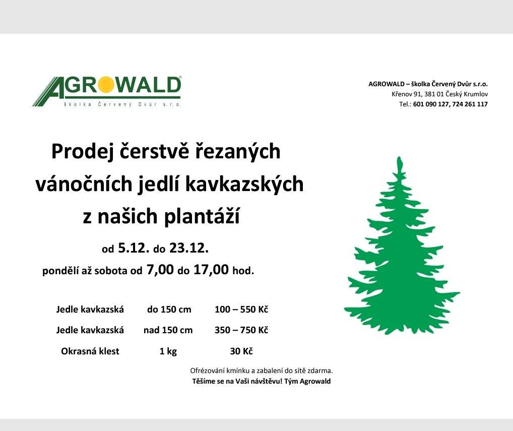 Prodej čerstvě řezaných vánočních jedlí kavkazských z našich plantáží od 5.12. do 23.12. pondělí až sobota od 7,00 do 17,00 hod. Jedle kavkazská  do 150 cm 100 – 550 Kč nad 150 cm 350 – 750 Kč Okrasná klest 1 kg -   30 Kč Ofrézování kmínku a zabalení do sítě zdarma. Těšíme se na Vaši návštěvu! Tým Agrowald  AGROWALD – školka Červený Dvůr s.r.o. Křenov 91, 381 01 Český Krumlov Tel.: 601 090 127, 724 261 117