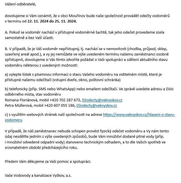 Vážení odběratelé,  dovolujeme si Vám oznámit, že v obci Mouřínov bude naše společnost provádět odečty vodoměrů v termínu od 22. 11. 2024 do 25. 11. 2024.   A. Pokud se vodoměr nachází v přístupné vodoměrné šachtě, tak jeho odečet provedeme zcela    samostatně a bez Vaší účasti.   B. V případě, že je Váš vodoměr nepřístupný, tj. nachází se v nemovitosti (chodba, průjezd, sklep, uzavřený areál apod.), a vy jej nemůžete ve výše uvedeném termínu našemu zaměstnanci osobně  zpřístupnit, dovolujeme si Vás tímto zdvořile požádat o Vaši spolupráci a sdělení aktuálního stavu vodoměru některou z uvedených možností:  a) vylepte lístek s písemnou informací o stavu Vašeho vodoměru na viditelném místě, které je přístupné našemu odečítači (vstupní dveře, okno, poštovní schránka)  b) telefonicky (příp. SMS nebo WhatsApp) nebo emailem odečítači. Ve zprávě uvedete adresu a číslo odběrného místa, stav vodoměru  Romana Floriánová, mobil +420 702 287 673, 03odecty@vakvyskov.cz  Petra Müllerová, mobil +420 607 055 186, 03odecty@vakvyskov.cz  c) s využitím webových stránek naší společnosti na adrese https://www.vakvyskov.cz/hlaseni-o-stavu-vodomeru   V případě, že náš zaměstnanec nebude schopen provést fyzický odečet vodoměru a Vy nám tento údaj nesdělíte jedním z výše uvedených způsobů, bude Vám množství dodané pitné vody (příp.  i množství odvedené odpadní vody) stanoveno technickým odhadem, a to dle Vašich spotřeb ve srovnatelném období předcházejícího roku.  Předem Vám děkujeme za Vaši pomoc a spolupráci.    Vaše Vodovody a kanalizace Vyškov, a.s.