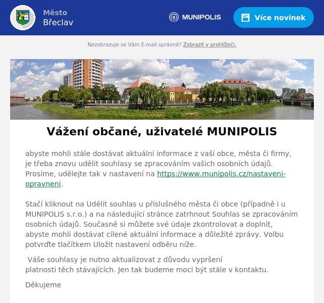 abyste mohli stále dostávat aktuální informace z vaší obce, města či firmy, je třeba znovu udělit souhlasy se zpracováním vašich osobních údajů. Prosíme, udělejte tak v nastavení na https://www.munipolis.cz/nastaveni-opravneni. Stačí kliknout na Udělit souhlas u příslušného města či obce (případně i u MUNIPOLIS s.r.o.) a na následující stránce zatrhnout Souhlas se zpracováním osobních údajů. Současně si můžete své údaje zkontrolovat a doplnit, abyste mohli dostávat cílené aktuální informace a důležité zprávy. Volbu potvrďte tlačítkem Uložit nastavení odběru níže. Váše souhlasy je nutno aktualizovat z důvodu vypršení platnosti těch stávajících. Jen tak budeme moci být stále v kontaktu. Děkujeme