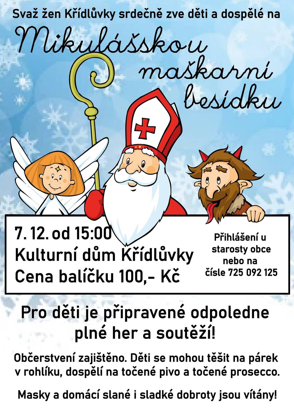 1) Svaz žen Křídlůvky srdečně zve děti i dospělé na maškarní mikulášskou besídku do kulturního domu v Křídlůvkách. Besídka se koná 7. prosince od 15:00. Pro děti je připravené odpoledne plné her a soutěží. Občerstvení je zajištěno. Děti se mohou těšit na párek v rohlíku a dospělí na točené pivo a točené prosecco. Domácí slané a sladké dobroty, a samozřejmě masky, jsou vítány! Děti je možné nahlásit do konce měsíce u starosty obce nebo paní Renaty Horákové. Cena balíčku činí 100 Kč. 2) Srdečně Vás zveme na Rozsvěcení vánočního stromu, které se bude konat příští neděli, 1. prosince, na tradičním místě u kapličky. Akce začíná v 16:30. V 17:00 bude zahájena pobožnost a v 17:30 se rozsvítí vánoční strom. Následovat bude zpěv místních dětí a pro zájemce ukázka nové obecní garáže. Občerstvení je zajištěno. Domácí dobroty a cukroví jsou vítány. 3) Žádáme majitele automobilů, aby během zimních měsíců, před očekávaným sněhem, ledovkou, a během zimní údržby, neparkovali své automobily na místní komunikaci a v její krajnici. Usnadní tím efektivní zimní údržbu a předejdou komplikacím i případnému poškození majetku. Děkujeme. 4) Oznamujeme, že zítra ve 13:40, přijede soukromý pěstitel, který bude u obchodu na návsi nabízet k prodeji jablka Rubín a cibuli za 19 Kč/kg, květák a papriky, za 39 Kč/kg a brambory za 9 Kč/kg.