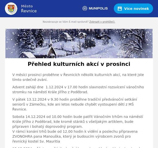 V měsíci prosinci proběhne v Řevnicích několik kulturních akcí, na které jste tímto srdečně zváni. Advent zahájí dne  1.12.2024 v 17.00 hodin slavnostní rozsvícení vánočního stromku na náměstí Krále Jiřího z Poděbrad. V pátek 13.12.2024 v 9.30 hodin proběhne tradiční předvánoční setkání seniorů v Zámečku, kde ani letos nebude chybět vystoupení dětí z MŠ Řevnice. Sobota 14.12.2024 od 10.00 hodin bude patřit Vánočním trhům na náměstí Krále Jiřího z Poděbrad, kde kromě stánků s všelijakým artiklem, bude připraven i bohatý doprovodný program. V rámci konání trhů bude od 12.00 hodin k vidění a poslechu připravena ZVONOHRA pana Manouška, který je budoucím výrobcem zvonů pro řevnický kostel Sv. Mauritia 15.12.2024 můžete navštívit vánoční koncert pro klavír a klarinet, a to od 18.00 hodin v sále Zámečku. Vstupné 200 Kč/100 Kč Bližší informace o akcích nalzenete na webových stránkách - kulturní kalendář , facebooku nebo instagramu města Řevnice.