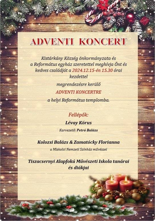 Kistárkány Község önkormányzata és a Református egyház szeretettel meghívja Önt és kedves családját a 2024.12.15-én, 15.30 órai kezdettel megrendezésre kerülő ADVENTI KONCERTRE a helyi Református templomba.      Fellépők:    - Lévay Kórus      Karvezető: Petró Balázs   - Kolozsi Balázs & Zamatócky Florianna a Miskolci  Nemzeti  Színház művészei   -Tiszacsernyi Alapfokú Művészeti Iskola tanárai és diákjai