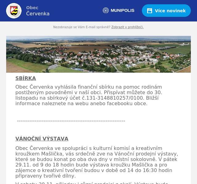 SBÍRKA Obec Červenka vyhlásila finanční sbírku na pomoc rodinám postiženým povodněmi v naší obci. Přispívat můžete do 30. listopadu na sbírkový účet č.131-3148810257/0100. Bližší informace naleznete na webu anebo facebooku obce.  -------------------------------------------------------------  VÁNOČNÍ VÝSTAVA Obec Červenka ve spolupráci s kulturní komisí a kreativním kroužkem Mašlička, vás srdečně zve na Vánoční prodejní výstavy, které se budou konat po oba dva dny v místní sokolovně. V pátek 29.11. od 9 do 18 hodin bude výstava kroužku Mašlička a pro zájemce o kreativní tvoření budou v době od 14 do 16:30 hodin připraveny tvořivé dílny. V sobotu 30.11. přijedou i různí prodejci z okolí. Výstava bude otevřena od 9 do 14 hodin. Připraveno bude i malé občerstvení. Přijďte se naladit a načerpat vánoční inspiraci.  -----------------------------------------------  VÁNOČNÍ STROM  Sbor dobrovolných hasičů Červenka ve spolupráci s Kulturní komisí Vás zve na slavnostní rozsvícení vánočního stromu, které proběhne v sobotu 30. listopadu od 17 hodin u hasičské zbrojnice. Vystoupí dětský pěvecký sbor Červeňáček od 17 hodin, v 18:00 Libor Geier a v 19:00 Ondřej Šišma. Pro děti je po celou dobu připravena tvořivá Ježíškova dílna nebo tradiční betlém se zvoničkou. Chybět nebude ani hasičský punč, dobroty z udírny a další občerstvení. Přijďte si užít příjemnou vánoční atmosféru za doprovodu koled a možnost setkat se se svými sousedy a prožít atmosféru blížících se Vánoc na Července. Dále bychom chtěli pozvat všechny i v následujícím období nejen na hasičský punč, který pro vás bude připraven každou další sobotu po celý advent  -  7., 14. a 21 prosince od 17 do 20 hodin na hasičské zbrojnici. Těší se na Vás hasiči z Červenky! 