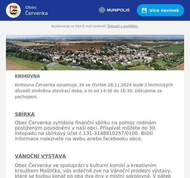 KNIHOVNA Knihovna Červenka oznamuje, že ve čtvrtek 28.11.2024 bude z technických důvodů změněna otevírací doba, a to od 14:30 do 16:30. Děkujeme za pochopení.  SBÍRKA Obec Červenka vyhlásila finanční sbírku na pomoc rodinám postiženým povodněmi v naší obci. Přispívat můžete do 30. listopadu na sbírkový účet č.131-3148810257/0100. Bližší informace naleznete na webu anebo facebooku obce.  VÁNOČNÍ VÝSTAVA Obec Červenka ve spolupráci s kulturní komisí a kreativním kroužkem Mašlička, vás srdečně zve na Vánoční prodejní výstavy, které se budou konat po oba dva dny v místní sokolovně. V pátek 29.11. od 9 do 18 hodin bude výstava kroužku Mašlička a pro zájemce o kreativní tvoření budou v době od 14 do 16:30 hodin připraveny tvořivé dílny. V sobotu 30.11. přijedou i různí prodejci z okolí. Výstava bude otevřena od 9 do 14 hodin. Připraveno bude i malé občerstvení. Přijďte se naladit a načerpat vánoční inspiraci.  VÁNOČNÍ STROM Sbor dobrovolných hasičů Červenka ve spolupráci s Kulturní komisí Vás zve na slavnostní rozsvícení vánočního stromu, které proběhne v sobotu 30. listopadu od 17 hodin u hasičské zbrojnice. Vystoupí dětský pěvecký sbor Červeňáček od 17 hodin, v 18:00 Libor Geier a v 19:00 Ondřej Šišma. Pro děti je po celou dobu připravena tvořivá Ježíškova dílna nebo tradiční betlém se zvoničkou. Chybět nebude ani hasičský punč, dobroty z udírny a další občerstvení. Přijďte si užít příjemnou vánoční atmosféru za doprovodu koled a možnost setkat se se svými sousedy a prožít atmosféru blížících se Vánoc na Července. Dále bychom chtěli pozvat všechny i v následujícím období nejen na hasičský punč, který pro vás bude připraven každou další sobotu po celý advent  -  7., 14. a 21 prosince od 17 do 20 hodin na hasičské zbrojnici. Těší se na Vás hasiči z Červenky!