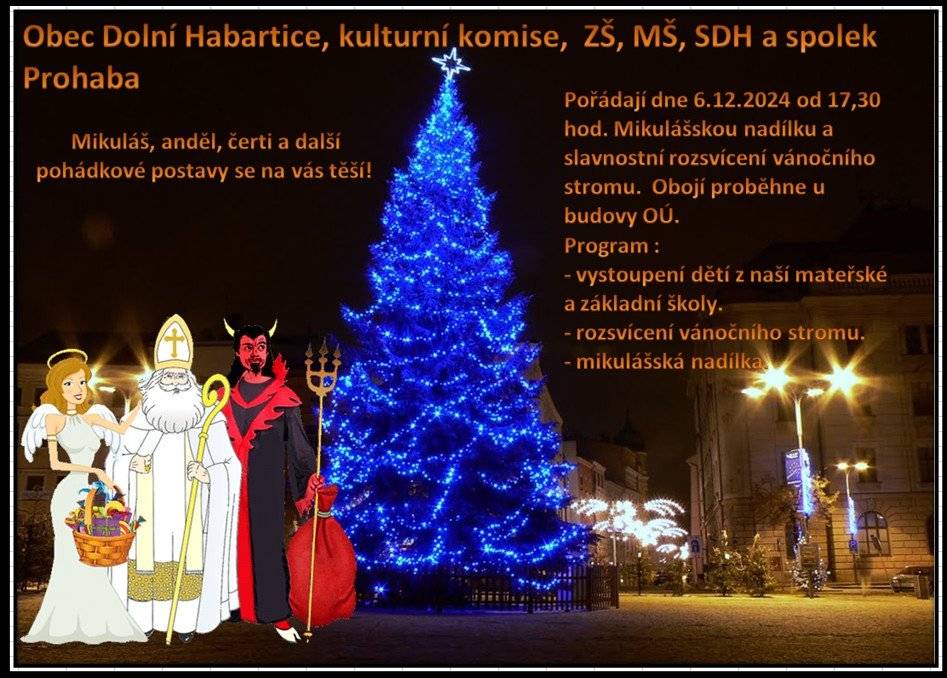Obec Dolní Habartice ve spolupráci s kulturní komisí, ZŠaMŠ, spolkem Prohaba, spolkem dobrovolných hasičů vás zvou na Rozsvěcení vánočního stromu a Mikulášskou nadílku dne 6.12.2024 od 17:30 hod. v parku u Obecního úřadu. V programu je Mikuláš i čert, kteří budou rozdávat dětem balíček sladkostí, který připravila Prohaba. Bude vystoupení dětí ze ZŠaMŠ, na které se všichni těšíme a pak bude hrát a zpívat vynikající zpěvačka a učitelka hudby a zpěvu paní Herciková, kterou si určitě nenechte ujít, navíc bude koledy hrát na housle rovněž učitelka paní Štěpánková.  Jako obvykle z okna Obecního úřadu se bude vydávat "svařák" a další teplé nápoje. Ostatní občerstvení bude zajišťovat ve stánku SDH.  Starosta