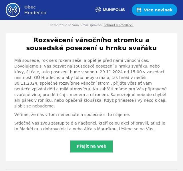 Milí sousedé, rok se s rokem sešel a opět je před námi vánoční čas. Dovolujeme si Vás pozvat na sousedské posezení u hrnku svařáku, nebo kávy, či čaje, toto posezení bude v sobotu 29.11.2024 od 15:00 v zasedací místnosti OÚ Hradečno a aby toho nebylo málo, tak hned v neděli, 30.11.2024, společně rozsvítíme vánoční strom , přijďte včas ať vám neuteče zpívání dětí a milá atmosféra. Na zahřátí máme pro Vás připravené svařené víno, pro děti čaj s medem a citronem. Samozřejmě nebude chybět ani párek v rohlíku, nebo opečená klobáska. Když přinesete i Vy něco k čaji, zlobit se nebudeme. Věříme, že nás v tom nenecháte a společně si to užijeme. Srdečně Vás zvou zastupitelé a nadšenci, kteří celou akci připravili, ať už je to Markétka a dobrovolníci a nebo Alča s Maruškou, těšíme se na Vás.