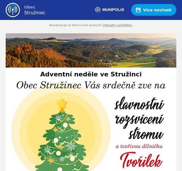  Pozvánka Stružinecké tvořilky Stružinecké tvořilky zvou všechny příznivce „krásných zbytečností“ na výstavu a adventní tvořivou dílničku, která proběhne pouze v první adventní neděli 1. prosince od 9 do 15 hodin v zasedací místnosti obecního úřadu ve Stružinci. Tvořilky se těší na všechny - děti, rodiče i prarodiče. Pozvánka do Knihovny Stružinecká knihovna si vás tímto dovoluje pozvat na své první adventní čtení, které proběhne tuto neděli 1. prosince od 9 do 15 hod, těšit se můžete na příjemnou adventní atmosféru a také na drobné občerstvení. Paní knihovnice se již teď těší na vaší návštěvu v naší knihovně. Pozvánka do Stružince na první adventní neděli Obec Stružinec si vás tímto dovoluje srdečně pozvat na rozsvícení vánočního stromu, které se uskuteční o první adventní neděli 1. prosince od 15:00 hodin na parkovišti před základní školou. O vánoční atmosféru se postarají naše děti ze základní školy a samozřejmě nebude chybět ani drobné občerstvení a něco na zahřátí do vlastního hrnečku. Přijďte s námi prožít příjemnou adventní neděli a naladit se na vánoční svátky!