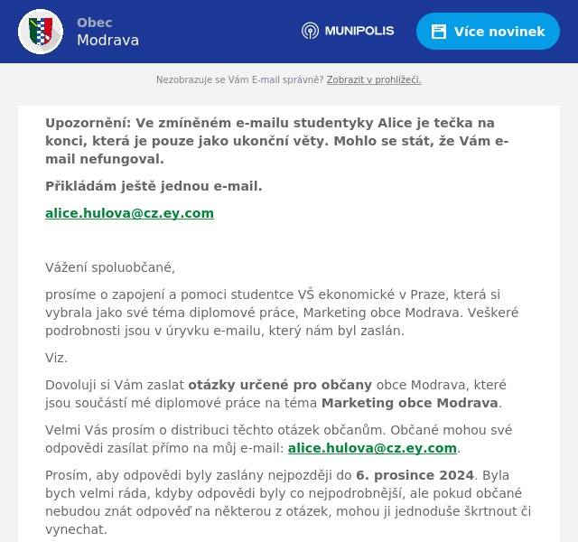 Upozornění: Ve zmíněném e-mailu studentyky Alice je tečka na konci, která je pouze jako ukonční věty. Mohlo se stát, že Vám e-mail nefungoval. Přikládám ještě jednou e-mail. alice.hulova@cz.ey.com  Vážení spoluobčané, prosíme o zapojení a pomoci studentce VŠ ekonomické v Praze, která si vybrala jako své téma diplomové práce, Marketing obce Modrava. Veškeré podrobnosti jsou v úryvku e-mailu, který nám byl zaslán. Viz. Dovoluji si Vám zaslat otázky určené pro občany obce Modrava, které jsou součástí mé diplomové práce na téma Marketing obce Modrava. Velmi Vás prosím o distribuci těchto otázek občanům. Občané mohou své odpovědi zasílat přímo na můj e-mail: alice.hulova@cz.ey.com. Prosím, aby odpovědi byly zaslány nejpozději do 6. prosince 2024. Byla bych velmi ráda, kdyby odpovědi byly co nejpodrobnější, ale pokud občané nebudou znát odpověď na některou z otázek, mohou ji jednoduše škrtnout či vynechat. Předem Vám moc děkuji za Vaši pomoc a ochotu. Pokud byste měl jakékoli dotazy, neváhejte mě kontaktovat. S úctou a poděkováním,AliceStudentka Vysoké školy ekonomické v Praze    Otázky: Úvodní otázky: Jak dlouho žijete v obci Modrava? Na škále od 1 do 10 jak jste tady spokejný? (1 nejméně 10 nejvíce) a proč? Jak byste popsal/a svůj vztah k obci a místní komunitě?  Hlavní otázky: Jaké změny nebo aktivity obce v posledních letech vás nejvíce zaujaly? Jak hodnotíte snahy obce o rozvoj a propagaci Modravy? Vnímáte marketingové aktivity obce jako přínosné pro místní obyvatele? Pokud ano, jakým způsobem? Co byste si přál/a, aby obec zlepšila v rámci svých rozvojových aktivit nebo komunikace s obyvateli? Jaké formy komunikace obce s obyvateli vám vyhovují nejvíce? Máte například zkušenosti se zpravodajem, webovými stránkami nebo jinými kanály? Jak vnímáte dopad turistického ruchu na každodenní život v Modravě? Co by se podle vás mohlo zlepšit?  