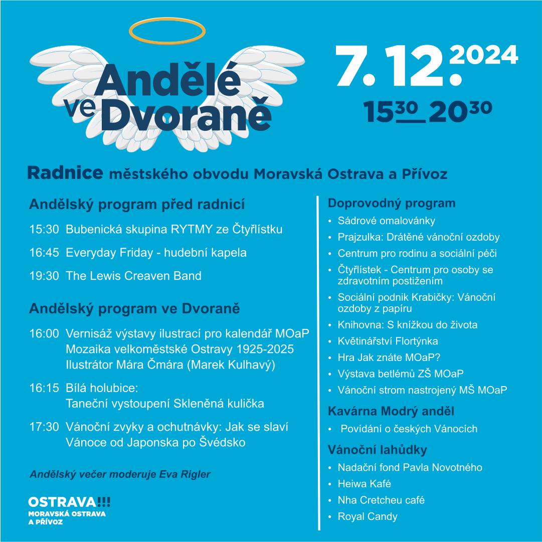 K adventnímu času již tradičně patří akce Andělé ve Dvoraně, na které spolupracujeme s neziskovými organizacemi a dalšími umělci. Budeme se na vás těšit 7. prosince od 15:30 do 20:30 ve všech prostorách radnice i venku před ní. Bohatý program nabídne vánoční workshopy s výrobou vánočních ozdob, dekorací i drobných dárečků. Těšit se můžete také na vernisáž výstavy Mozaika velkoměstské Ostravy 1925 – 2025 : Výstava ilustrací pro kalendář MOaP 2025, jehož autorem je Marek Kulhavý, ilustrátor známý pod jménem Mára Čmára . Venku před radnicí si budete moci užít hudební program, v němž vás roztančí ostravské kapely Everyday Friday a The Lewis Creaven Band s fenomenálním kytaristou Lewisem Creavenem z anglického Bristolu.   Těšíme se na vás!
