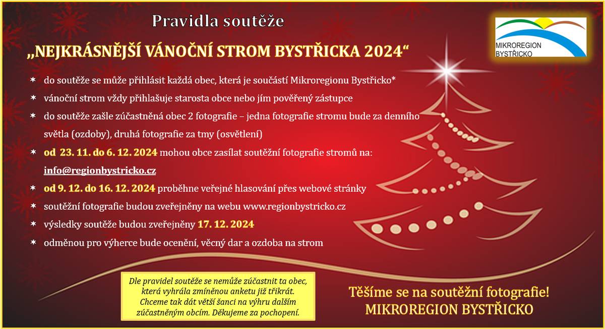 Dobrý den, dovoluji si Vám touto cestou připomenout vyhlášení soutěže ,,Nejkrásnější vánoční strom Bystřicka 2024", která se letos uskuteční již po deváté. Budeme opět velice rádi, pokud se do soutěže zapojí co nejvíce obcí Mikroregionu Bystřicko.  V příloze naleznete pravidla k letošnímu ročníku. Veškeré informace jsou dostupné také na: https://www.regionbystricko.cz/pravidla-vanocni-souteze/. Předem děkujeme za účast v soutěži!    Shrnutí důležitých termínů: Zasílání soutěžních fotografií vánočního stromu (jedna za světla, druhá za tmy): 23.11. - 6.12.2024 Online hodnocení veřejností:  9.12. - 16.12.2024 Výsledky soutěže:  17.12.2024