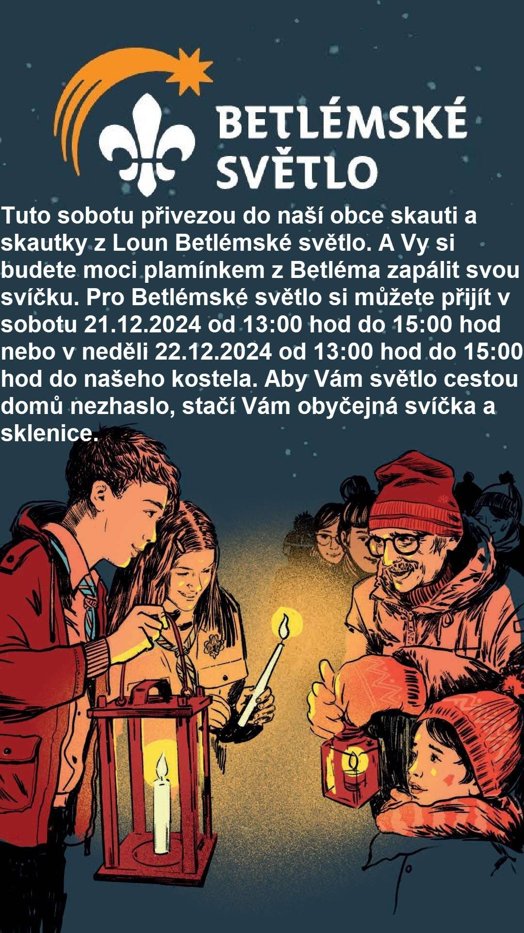 Tuto sobotu přivezou do naší obce skauti a skautky z Loun Betlémské světlo. A Vy si budete moci plamínkem z Betléma zapálit svou svíčku. Pro Betlémské světlo si můžete přijít v sobotu 21.12.2024 od 13:00 hod do 15:00 hod nebo v neděli 22.12.2024 od 13:00 hod do 15:00 hod do našeho kostela. Aby Vám světlo cestou domů nezhaslo, stačí Vám obyčejná svíčka a sklenice.