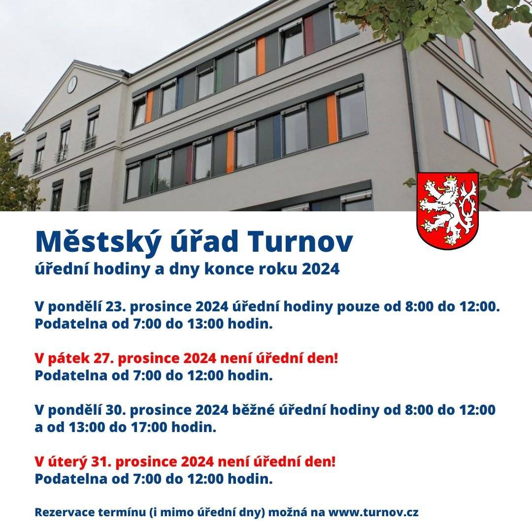 Vážení občané, Městský úřad Turnov informuje o úředních hodinách a dnech na konci roku 2024.  Do pátku 20. prosince 2024 ještě funguje běžná úřední doba, od 23. prosince do 2. ledna 2025 dle rozpisu níže. Upozorňujeme, že podatelna bude poskytovat placené služby Czech POINT pouze do pondělí 30. prosince 2024 do 15 hodin. Tyto služby budou znovu k dispozici od čtvrtka 2. ledna 2025 od 8 hodin. Zároveň se od čtvrtka 2. ledna Městský úřad Turnov vrací k běžné úřední době. Pouze připomínáme, že pro vybrané agendy a termíny je možné využít rezervační systém. Přímý odkaz najdete na titulní straně městského webu nebo zde. Přejeme krásný a klidný konec roku 2024 a vydařený start roku nového Vaše město Turnov