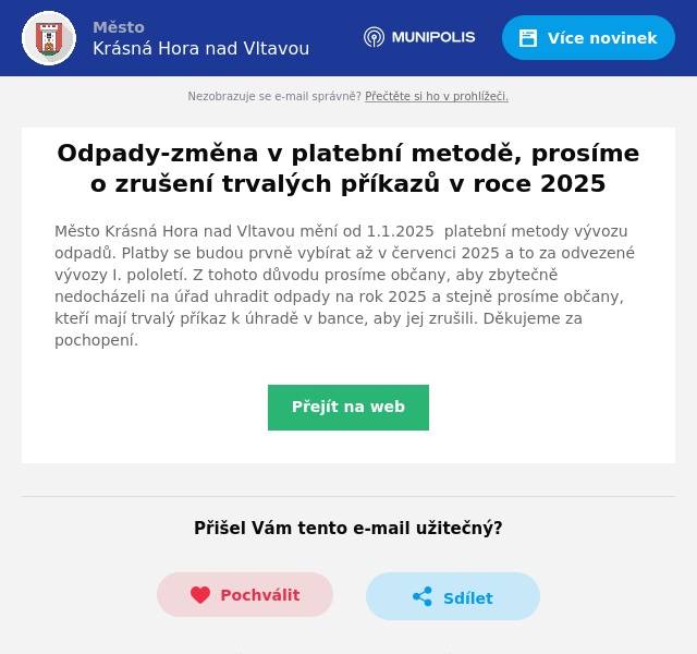 Město Krásná Hora nad Vltavou mění od 1.1.2025  platební metody vývozu odpadů. Platby se budou prvně vybírat až v červenci 2025 a to za odvezené vývozy I. pololetí. Z tohoto důvodu prosíme občany, aby zbytečně nedocházeli na úřad uhradit odpady na rok 2025 a stejně prosíme občany, kteří mají trvalý příkaz k úhradě v bance, aby jej zrušili. Děkujeme za pochopení.