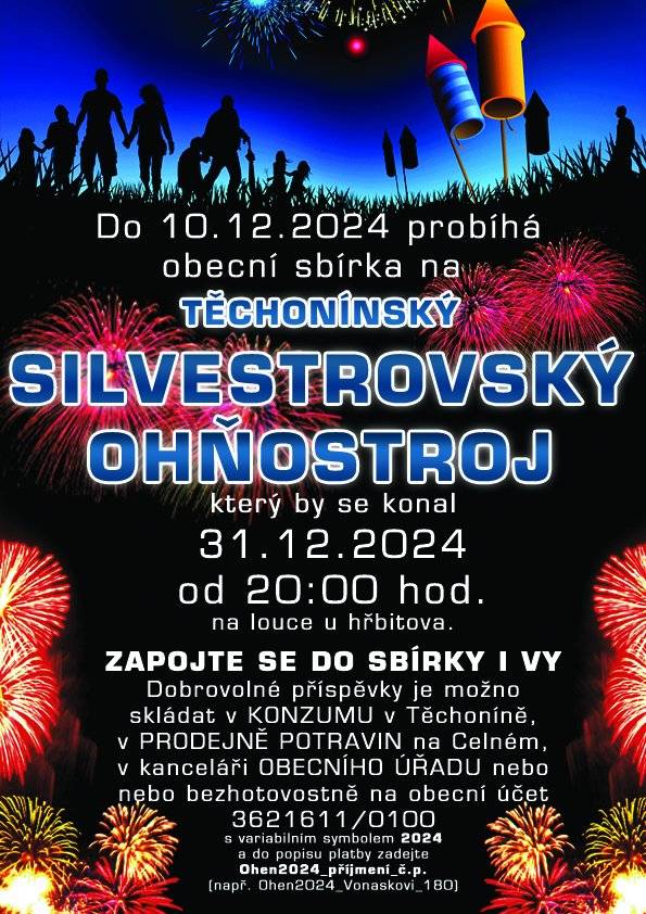 Zveme všechny občany na TĚCHONÍNSKÝ SILVESTROVSKÝ OHŇOSTROJ, který se bude konat 31.12. 2024 od 20:00 na louce u hřbitova. Dobrovolné příspěvky je možno skládat v KONZUMU Těchonín, v prodejně na Celném a bezhotovostně na obecní účet 6211611/0100 s variabilním symbolem 2024 a do popisu platby zadejte Ohen2024_příjmení_č.p., děkujeme.