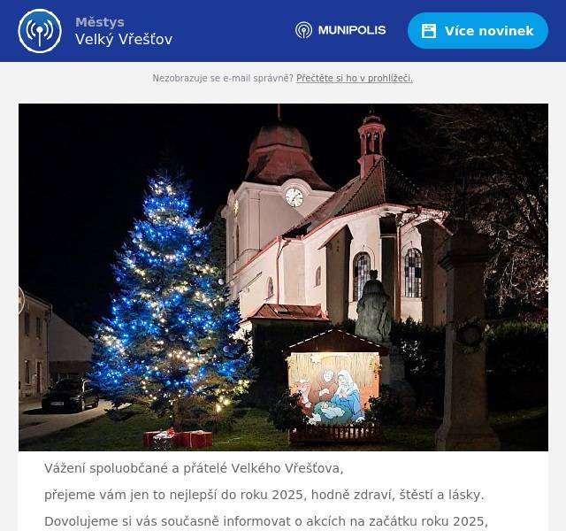Vážení spoluobčané a přátelé Velkého Vřešťova, přejeme vám jen to nejlepší do roku 2025, hodně zdraví, štěstí a lásky. Dovolujeme si vás současně informovat o akcích na začátku roku 2025, bližší informace naleznete v přiložených souborech: hned na Nový rok jsme připravili tradiční novoroční procházku, zakončenou čočkovou polévkou a svařákem. Sraz je 1. ledna ve 14 hodin u autobusové zastávky v sobotu 4. ledna vás v průběhu dne navštíví tři králové a požádají o dar do Tříkrálové sbírky. Předem děkujeme za vaši laskavost následující sobotu 11. ledna od 20 hodin se můžete zúčastnit Mysliveckého plesu v restaruraci U Toničky. V případě zájmu si rezervujte vstupenky co nejdříve, ples je již téměř vyprodán. Zastupitelstvo městyse Velký Vřešťov.