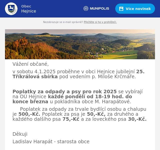 Vážení občané, v sobotu 4.1.2025 proběhne v obci Hejnice jubilejní 25. Tříkrálová sbírka pod vedením p. Miloše Krčmáře.  Poplatky za odpady a psy pro rok 2025 se vybírají na OÚ Hejnice každé pondělí od 18-19 hod. do konce března u pokladníka obce M. Harapátové. Poplatek za odpady za trvale bydlící osobu a chalupu je 500,-Kč. Poplatek za psa je 50,-Kč, za druhého a každého dalšího psa 75,-Kč a za loveckého psa 30,-Kč.  Děkuji Ladislav Harapát - starosta obce