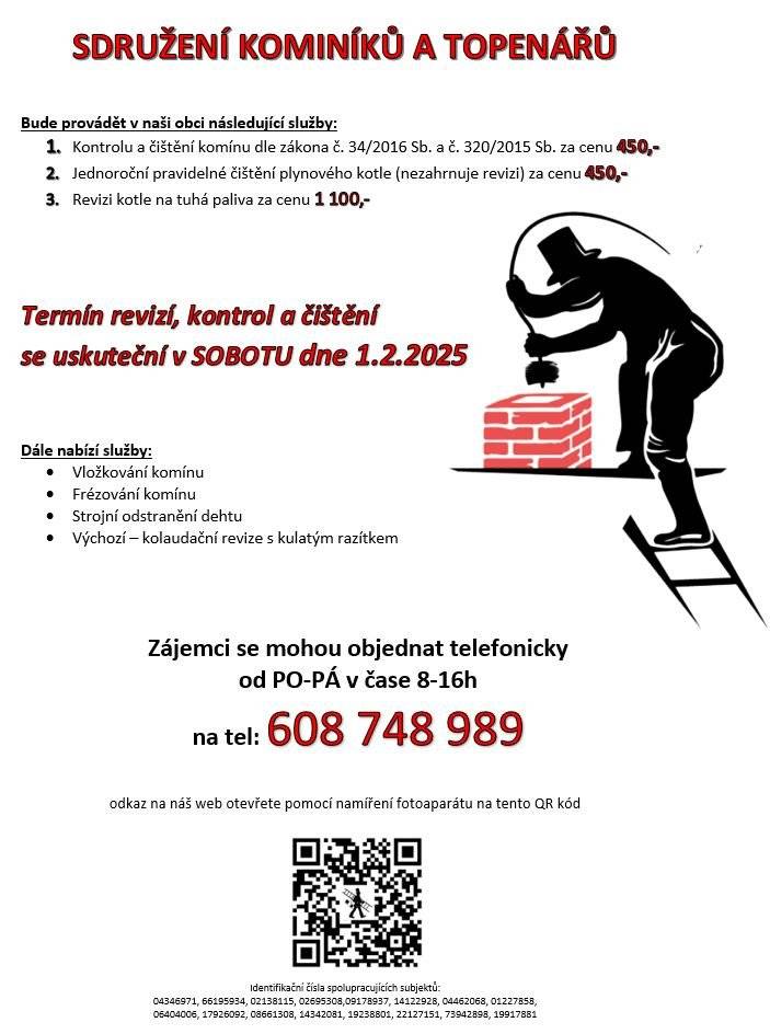 Sdružení kominíků a topenářů bude provádět v naší obci v SOBOTU dne 1.2. požadované kontroly a čištění komínů dle zákonu č. 34/2016 Sb. za následující ceny:  - Čištění komínů: 450 Kč - Čištění plynových kotlů: 450 Kč - Revize kotlů na tuhá paliva: 1.100 Kč  Dále nabízí levné vložkování a frézování komínů.  Zájemci se mohou objednat telefonicky na telefonním čísle: 608 748 989.