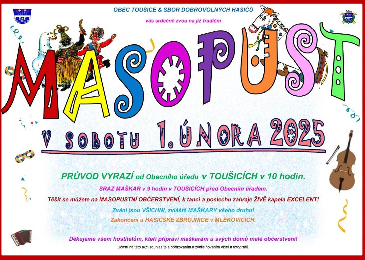 Milí spoluobčané, přijďte si užít již tradičního masopustního veselí v Toušicích a v Mlékovicích společně s přáteli a se sousedy! Zapojte se do průvodu v sobotu 1. února 2025 od 10 hodin. Zveme všechny s maškarou i bez! Po předání symbolického klíče starostkou obce Laufrovi, se průvod vydá od Obecního úřadu směrem do vsi. K poslechu a tanci zahraje kapela Excelent, těšit se můžete na masopustní občerstvení! Děkujeme všem hostitelům, kteří připraví maškarám u svých domů malé pohoštění!