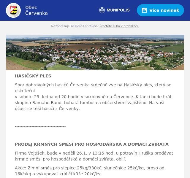 HASIČSKÝ PLES Sbor dobrovolných hasičů Červenka srdečně zve na Hasičský ples, který se uskutečnív sobotu 25. ledna od 20 hodin v sokolovně na Července. K tanci bude hrát skupina Ramahe Band, bohatá tombola a občerstvení zajištěno. Na vaši účast se těší hasiči z Červenky.  ----------------------------------  PRODEJ KRMNÝCH SMĚSÍ PRO HOSPODÁŘSKÁ A DOMÁCÍ ZVÍŘATA Firma Vojtíšek, bude v neděli 26.1. v 13:15 hod. u potravin Hruška prodávat krmné směsi pro hospodářská a domácí zvířata, obilí. Akce: Zimní směs pro slepice 25kg/330kč, slunečnice 25kč/kg, proso od 16kč/kg a vykupovat králičí kůže 20kč/ks.