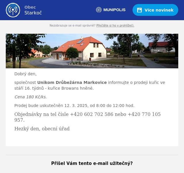 Dobrý den, společnost Unikom Drůbežárna Markovice informujte o prodeji kuřic ve stáří 16. týdnů - kuřice Browans hněné. Cena 180 Kč/ks. Prodej bude uskutečněn 12. 3. 2025, od 8:00 do 12:00 hod. Objednávky na tel čísle +420 602 702 586 nebo +420 770 105 957. Hezký den, obecní úřad 