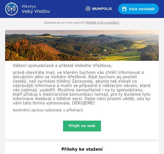 Vážení spoluobčané a přátelé Velkého Vřešťova, právě otevíráte mail, ve kterém bychom vás chtěli informovat o aktuálním dění ve Velkém Vřešťově. Rádi bychom jej posílali častěji, než vycházel tištěný Zpravodaj, abyste tak získali co nejnovější informace a mohli se případně k některým věcem, které vás zajímají, vyjádřit. Myslíme samozřejmě i na ty spoluobčany, kteří přístup k elektronické komunikaci nemají, pro ty budeme tyto informace dodávat v tištěné verzi. Dejte nám prosím vědět, zda by vám tato forma vyhovovala. DĚKUJEME! Konkrétní zprávy naleznete v přílohách.