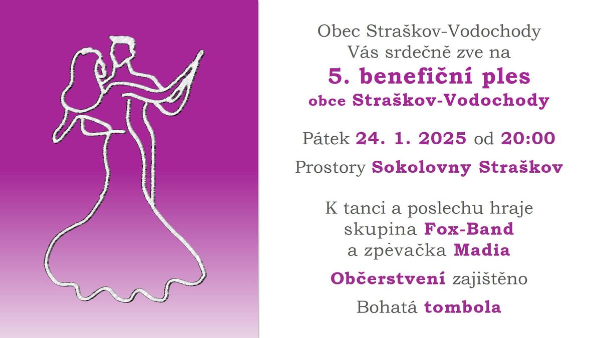 Obec Straškov – Vodochody Vás srdečně zve na 5. Benefiční ples obce Straškov-Vodochody, který se koná v pátek 24. 1. 2025 od 20:00 v Sokolovně ve Straškově K tanci a poslechu hraje skupina Fox-Band a zpěvačka Madia Občerstvení zajištěno, Bohatá tombola Vstupné 200,- Kč, Vstupenky v předprodeji v prodejně Jednota COOP.